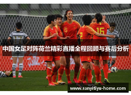 中国女足对阵荷兰精彩直播全程回顾与赛后分析